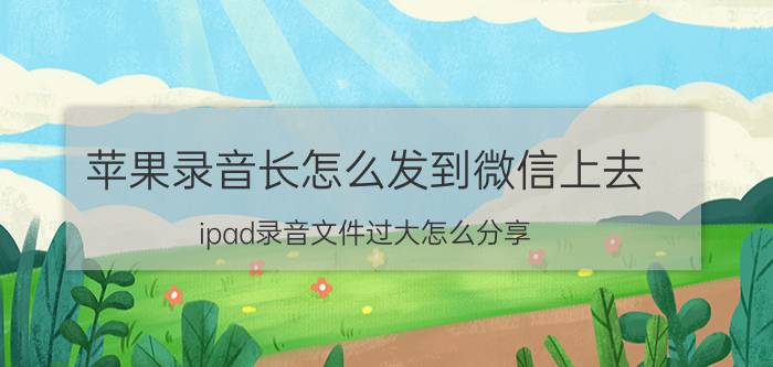 苹果录音长怎么发到微信上去 ipad录音文件过大怎么分享？